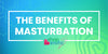 The Benefits of Masturbation: Why Self-Pleasure is Good for Your Body & Mind